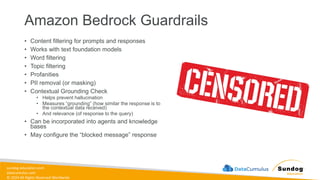 sundog-education.com
datacumulus.com
© 2024 All Rights Reserved Worldwide
Amazon Bedrock Guardrails
• Content filtering for prompts and responses
• Works with text foundation models
• Word filtering
• Topic filtering
• Profanities
• PII removal (or masking)
• Contextual Grounding Check
• Helps prevent hallucination
• Measures “grounding” (how similar the response is to
the contextual data received)
• And relevance (of response to the query)
• Can be incorporated into agents and knowledge
bases
• May configure the “blocked message” response
 