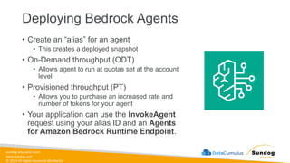 sundog-education.com
datacumulus.com
© 2024 All Rights Reserved Worldwide
Deploying Bedrock Agents
• Create an “alias” for an agent
• This creates a deployed snapshot
• On-Demand throughput (ODT)
• Allows agent to run at quotas set at the account
level
• Provisioned throughput (PT)
• Allows you to purchase an increased rate and
number of tokens for your agent
• Your application can use the InvokeAgent
request using your alias ID and an Agents
for Amazon Bedrock Runtime Endpoint.
 