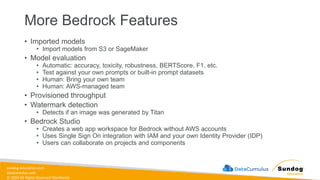 sundog-education.com
datacumulus.com
© 2024 All Rights Reserved Worldwide
More Bedrock Features
• Imported models
• Import models from S3 or SageMaker
• Model evaluation
• Automatic: accuracy, toxicity, robustness, BERTScore, F1, etc.
• Test against your own prompts or built-in prompt datasets
• Human: Bring your own team
• Human: AWS-managed team
• Provisioned throughput
• Watermark detection
• Detects if an image was generated by Titan
• Bedrock Studio
• Creates a web app workspace for Bedrock without AWS accounts
• Uses Single Sign On integration with IAM and your own Identity Provider (IDP)
• Users can collaborate on projects and components
 