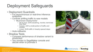 sundog-education.com
datacumulus.com
© 2024 All Rights Reserved Worldwide
Deployment Safeguards
• Deployment Guardrails
• For asynchronous or real-time inference
endpoints
• Controls shifting traffic to new models
• “Blue/Green Deployments”
• All at once: shift everything, monitor, terminate
blue fleet
• Canary: shift a small portion of traffic and
monitor
• Linear: Shift traffic in linearly spaced steps
• Auto-rollbacks
• Shadow Tests
• Compare performance of shadow variant to
production
• You monitor in SageMaker console and
decide when to promote it
 