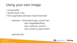 sundog-education.com
datacumulus.com
© 2024 All Rights Reserved Worldwide
Using your own image
• cd dockerfile
• !docker build -t foo .
• from sagemaker.estimator import Estimator
estimator = Estimator(image_name=‘foo',
role='SageMakerRole',
train_instance_count=1,
train_instance_type='local')
estimator.fit()
 