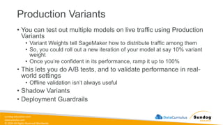 sundog-education.com
datacumulus.com
© 2024 All Rights Reserved Worldwide
Production Variants
• You can test out multiple models on live traffic using Production
Variants
• Variant Weights tell SageMaker how to distribute traffic among them
• So, you could roll out a new iteration of your model at say 10% variant
weight
• Once you’re confident in its performance, ramp it up to 100%
• This lets you do A/B tests, and to validate performance in real-
world settings
• Offline validation isn’t always useful
• Shadow Variants
• Deployment Guardrails
 