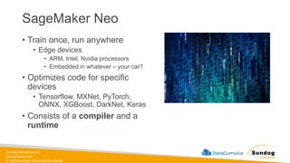 sundog-education.com
datacumulus.com
© 2024 All Rights Reserved Worldwide
SageMaker Neo
• Train once, run anywhere
• Edge devices
• ARM, Intel, Nvidia processors
• Embedded in whatever – your car?
• Optimizes code for specific
devices
• Tensorflow, MXNet, PyTorch,
ONNX, XGBoost, DarkNet, Keras
• Consists of a compiler and a
runtime
 