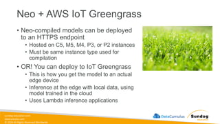 sundog-education.com
datacumulus.com
© 2024 All Rights Reserved Worldwide
Neo + AWS IoT Greengrass
• Neo-compiled models can be deployed
to an HTTPS endpoint
• Hosted on C5, M5, M4, P3, or P2 instances
• Must be same instance type used for
compilation
• OR! You can deploy to IoT Greengrass
• This is how you get the model to an actual
edge device
• Inference at the edge with local data, using
model trained in the cloud
• Uses Lambda inference applications
 