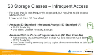 sundog-education.com
datacumulus.com
© 2024 All Rights Reserved Worldwide
S3 Storage Classes – Infrequent Access
• For data that is less frequently accessed, but requires rapid access
when needed
• Lower cost than S3 Standard
• Amazon S3 Standard-Infrequent Access (S3 Standard-IA)
• 99.9% Availability
• Use cases: Disaster Recovery, backups
• Amazon S3 One Zone-Infrequent Access (S3 One Zone-IA)
• High durability (99.999999999%) in a single AZ; data lost when AZ is destroyed
• 99.5% Availability
• Use Cases: Storing secondary backup copies of on-premises data, or data you
can recreate
 
