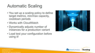 sundog-education.com
datacumulus.com
© 2024 All Rights Reserved Worldwide
Automatic Scaling
• You set up a scaling policy to define
target metrics, min/max capacity,
cooldown periods
• Works with CloudWatch
• Dynamically adjusts number of
instances for a production variant
• Load test your configuration before
using it!
 