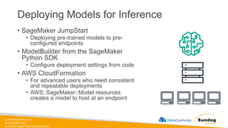 sundog-education.com
datacumulus.com
© 2024 All Rights Reserved Worldwide
Deploying Models for Inference
• SageMaker JumpStart
• Deploying pre-trained models to pre-
configured endpoints
• ModelBuilder from the SageMaker
Python SDK
• Configure deployment settings from code
• AWS CloudFormation
• For advanced users who need consistent
and repeatable deployments
• AWS::SageMaker::Model resources
creates a model to host at an endpoint
 