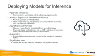 sundog-education.com
datacumulus.com
© 2024 All Rights Reserved Worldwide
Deploying Models for Inference
• Real-time Inference
• For interactive workloads with low latency requirements
• Amazon SageMaker Serverless Inference
• No management of infrastructure
• Ideal if workload has idle periods and uneven traffic over time,
and can tolerate cold starts
• Asynchronous Inference
• Queues requests and processes them asynchronously
• Example: large payload sizes (up to 1GB) with long processing
times, but near-real-time latency requirements
• Autoscaling
• Dynamically adjust compute resources for endpoints based on
traffic
• SageMaker Neo
• Optimizes models for AWS Inferentia chips (for example)
 