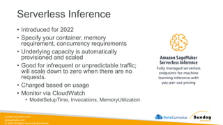 sundog-education.com
datacumulus.com
© 2024 All Rights Reserved Worldwide
Serverless Inference
• Introduced for 2022
• Specify your container, memory
requirement, concurrency requirements
• Underlying capacity is automatically
provisioned and scaled
• Good for infrequent or unpredictable traffic;
will scale down to zero when there are no
requests.
• Charged based on usage
• Monitor via CloudWatch
• ModelSetupTime, Invocations, MemoryUtilization
 