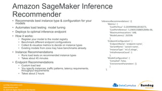 sundog-education.com
datacumulus.com
© 2024 All Rights Reserved Worldwide
Amazon SageMaker Inference
Recommender
• Recommends best instance type & configuration for your
models
• Automates load testing model tuning
• Deploys to optimal inference endpoint
• How it works:
• Register your model to the model registry
• Benchmark different endpoint configurations
• Collect & visualize metrics to decide on instance types
• Existing models from zoos may have benchmarks already
• Instance Recommendations
• Runs load tests on recommended instance types
• Takes about 45 minutes
• Endpoint Recommendations
• Custom load test
• You specify instances, traffic patterns, latency requirements,
throughput requirements
• Takes about 2 hours
'InferenceRecommendations': [{
'Metrics': {
'CostPerHour': 0.20399999618530273,
'CostPerInference': 5.246913588052848e-06,
'MaximumInvocations': 648,
'ModelLatency': 263596
},
'EndpointConfiguration': {
'EndpointName': 'endpoint-name',
'VariantName': 'variant-name',
'InstanceType': 'ml.c5.xlarge',
'InitialInstanceCount': 1
},
'ModelConfiguration': {
'Compiled': False,
'EnvironmentParameters': []
}
},
 