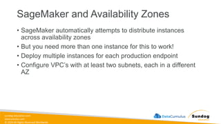 sundog-education.com
datacumulus.com
© 2024 All Rights Reserved Worldwide
SageMaker and Availability Zones
• SageMaker automatically attempts to distribute instances
across availability zones
• But you need more than one instance for this to work!
• Deploy multiple instances for each production endpoint
• Configure VPC’s with at least two subnets, each in a different
AZ
 