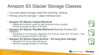 sundog-education.com
datacumulus.com
© 2024 All Rights Reserved Worldwide
Amazon S3 Glacier Storage Classes
• Low-cost object storage meant for archiving / backup
• Pricing: price for storage + object retrieval cost
• Amazon S3 Glacier Instant Retrieval
• Millisecond retrieval, great for data accessed once a quarter
• Minimum storage duration of 90 days
• Amazon S3 Glacier Flexible Retrieval (formerly Amazon S3
Glacier):
• Expedited (1 to 5 minutes), Standard (3 to 5 hours), Bulk (5 to 12 hours) – free
• Minimum storage duration of 90 days
• Amazon S3 Glacier Deep Archive – for long term storage:
• Standard (12 hours), Bulk (48 hours)
• Minimum storage duration of 180 days
 
