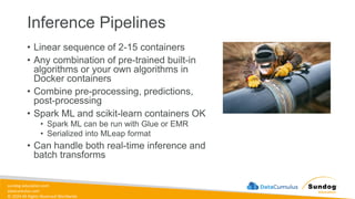 sundog-education.com
datacumulus.com
© 2024 All Rights Reserved Worldwide
Inference Pipelines
• Linear sequence of 2-15 containers
• Any combination of pre-trained built-in
algorithms or your own algorithms in
Docker containers
• Combine pre-processing, predictions,
post-processing
• Spark ML and scikit-learn containers OK
• Spark ML can be run with Glue or EMR
• Serialized into MLeap format
• Can handle both real-time inference and
batch transforms
 