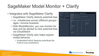 sundog-education.com
datacumulus.com
© 2024 All Rights Reserved Worldwide
SageMaker Model Monitor + Clarify
• Integrates with SageMaker Clarify
• SageMaker Clarify detects potential bias
• i.e., imbalances across different groups /
ages / income brackets
• With ModelMonitor, you can monitor for
bias and be alerted to new potential bias
via CloudWatch
• SageMaker Clarify also helps explain
model behavior
• Understand which features contribute the
most to your predictions
 