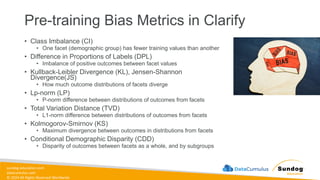 sundog-education.com
datacumulus.com
© 2024 All Rights Reserved Worldwide
Pre-training Bias Metrics in Clarify
• Class Imbalance (CI)
• One facet (demographic group) has fewer training values than another
• Difference in Proportions of Labels (DPL)
• Imbalance of positive outcomes between facet values
• Kullback-Leibler Divergence (KL), Jensen-Shannon
Divergence(JS)
• How much outcome distributions of facets diverge
• Lp-norm (LP)
• P-norm difference between distributions of outcomes from facets
• Total Variation Distance (TVD)
• L1-norm difference between distributions of outcomes from facets
• Kolmogorov-Smirnov (KS)
• Maximum divergence between outcomes in distributions from facets
• Conditional Demographic Disparity (CDD)
• Disparity of outcomes between facets as a whole, and by subgroups
 