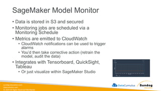 sundog-education.com
datacumulus.com
© 2024 All Rights Reserved Worldwide
SageMaker Model Monitor
• Data is stored in S3 and secured
• Monitoring jobs are scheduled via a
Monitoring Schedule
• Metrics are emitted to CloudWatch
• CloudWatch notifications can be used to trigger
alarms
• You’d then take corrective action (retrain the
model, audit the data)
• Integrates with Tensorboard, QuickSight,
Tableau
• Or just visualize within SageMaker Studio
 