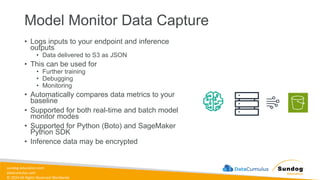 sundog-education.com
datacumulus.com
© 2024 All Rights Reserved Worldwide
Model Monitor Data Capture
• Logs inputs to your endpoint and inference
outputs
• Data delivered to S3 as JSON
• This can be used for
• Further training
• Debugging
• Monitoring
• Automatically compares data metrics to your
baseline
• Supported for both real-time and batch model
monitor modes
• Supported for Python (Boto) and SageMaker
Python SDK
• Inference data may be encrypted
 