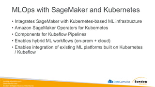 sundog-education.com
datacumulus.com
© 2024 All Rights Reserved Worldwide
MLOps with SageMaker and Kubernetes
• Integrates SageMaker with Kubernetes-based ML infrastructure
• Amazon SageMaker Operators for Kubernetes
• Components for Kubeflow Pipelines
• Enables hybrid ML workflows (on-prem + cloud)
• Enables integration of existing ML platforms built on Kubernetes
/ Kubeflow
 