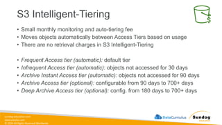 sundog-education.com
datacumulus.com
© 2024 All Rights Reserved Worldwide
S3 Intelligent-Tiering
• Small monthly monitoring and auto-tiering fee
• Moves objects automatically between Access Tiers based on usage
• There are no retrieval charges in S3 Intelligent-Tiering
• Frequent Access tier (automatic): default tier
• Infrequent Access tier (automatic): objects not accessed for 30 days
• Archive Instant Access tier (automatic): objects not accessed for 90 days
• Archive Access tier (optional): configurable from 90 days to 700+ days
• Deep Archive Access tier (optional): config. from 180 days to 700+ days
 