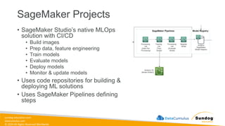 sundog-education.com
datacumulus.com
© 2024 All Rights Reserved Worldwide
SageMaker Projects
• SageMaker Studio’s native MLOps
solution with CI/CD
• Build images
• Prep data, feature engineering
• Train models
• Evaluate models
• Deploy models
• Monitor & update models
• Uses code repositories for building &
deploying ML solutions
• Uses SageMaker Pipelines defining
steps
 