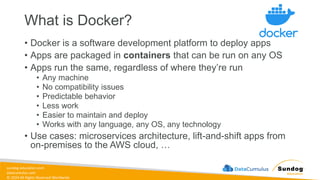 sundog-education.com
datacumulus.com
© 2024 All Rights Reserved Worldwide
What is Docker?
• Docker is a software development platform to deploy apps
• Apps are packaged in containers that can be run on any OS
• Apps run the same, regardless of where they’re run
• Any machine
• No compatibility issues
• Predictable behavior
• Less work
• Easier to maintain and deploy
• Works with any language, any OS, any technology
• Use cases: microservices architecture, lift-and-shift apps from
on-premises to the AWS cloud, …
 