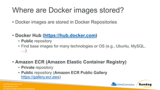 sundog-education.com
datacumulus.com
© 2024 All Rights Reserved Worldwide
Where are Docker images stored?
• Docker images are stored in Docker Repositories
• Docker Hub (https://hub.docker.com)
• Public repository
• Find base images for many technologies or OS (e.g., Ubuntu, MySQL,
…)
• Amazon ECR (Amazon Elastic Container Registry)
• Private repository
• Public repository (Amazon ECR Public Gallery
https://gallery.ecr.aws)
 