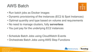 sundog-education.com
datacumulus.com
© 2024 All Rights Reserved Worldwide
AWS Batch
• Run batch jobs as Docker images
• Dynamic provisioning of the instances (EC2 & Spot Instances)
• Optimal quantity and type based on volume and requirements
• No need to manage clusters, fully serverless
• You just pay for the underlying EC2 instances
• Schedule Batch Jobs using CloudWatch Events
• Orchestrate Batch Jobs using AWS Step Functions
 