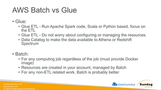 sundog-education.com
datacumulus.com
© 2024 All Rights Reserved Worldwide
AWS Batch vs Glue
• Glue:
• Glue ETL - Run Apache Spark code, Scala or Python based, focus on
the ETL
• Glue ETL - Do not worry about configuring or managing the resources
• Data Catalog to make the data available to Athena or Redshift
Spectrum
• Batch:
• For any computing job regardless of the job (must provide Docker
image)
• Resources are created in your account, managed by Batch
• For any non-ETL related work, Batch is probably better
 