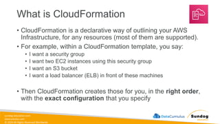 sundog-education.com
datacumulus.com
© 2024 All Rights Reserved Worldwide
What is CloudFormation
• CloudFormation is a declarative way of outlining your AWS
Infrastructure, for any resources (most of them are supported).
• For example, within a CloudFormation template, you say:
• I want a security group
• I want two EC2 instances using this security group
• I want an S3 bucket
• I want a load balancer (ELB) in front of these machines
• Then CloudFormation creates those for you, in the right order,
with the exact configuration that you specify
 