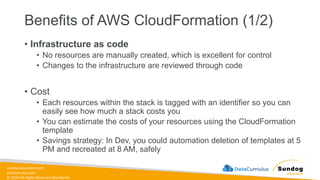 sundog-education.com
datacumulus.com
© 2024 All Rights Reserved Worldwide
Benefits of AWS CloudFormation (1/2)
• Infrastructure as code
• No resources are manually created, which is excellent for control
• Changes to the infrastructure are reviewed through code
• Cost
• Each resources within the stack is tagged with an identifier so you can
easily see how much a stack costs you
• You can estimate the costs of your resources using the CloudFormation
template
• Savings strategy: In Dev, you could automation deletion of templates at 5
PM and recreated at 8 AM, safely
 