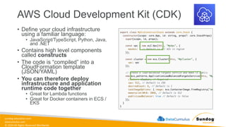 sundog-education.com
datacumulus.com
© 2024 All Rights Reserved Worldwide
AWS Cloud Development Kit (CDK)
• Define your cloud infrastructure
using a familiar language:
• JavaScript/TypeScript, Python, Java,
and .NET
• Contains high level components
called constructs
• The code is “compiled” into a
CloudFormation template
(JSON/YAML)
• You can therefore deploy
infrastructure and application
runtime code together
• Great for Lambda functions
• Great for Docker containers in ECS /
EKS
 