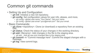 sundog-education.com
datacumulus.com
© 2024 All Rights Reserved Worldwide
Common git commands
• Setting Up and Configuration:
• git init: Initialize a new Git repository.
• git config: Set configuration values for user info, aliases, and more.
• git config --global user.name "Your Name": Set your name.
• git config --global user.email "your@email.com": Set your email.
• Basic Commands:
• git clone <repository>: Clone (or download) a repository from an existing
URL.
• git status: Check the status of your changes in the working directory.
• git add <filename>: Add changes in the file to the staging area.
• git add .: Add all new and changed files to the staging area.
• git commit -m "Commit message here": Commit the staged changes with a
message.
• git log: View commit logs.
 