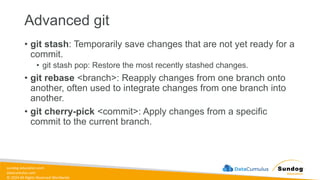 sundog-education.com
datacumulus.com
© 2024 All Rights Reserved Worldwide
Advanced git
• git stash: Temporarily save changes that are not yet ready for a
commit.
• git stash pop: Restore the most recently stashed changes.
• git rebase <branch>: Reapply changes from one branch onto
another, often used to integrate changes from one branch into
another.
• git cherry-pick <commit>: Apply changes from a specific
commit to the current branch.
 