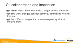 sundog-education.com
datacumulus.com
© 2024 All Rights Reserved Worldwide
Git collaboration and inspection
• git blame <file>: Show who made changes to a file and when.
• git diff: Show changes between commits, commit and working
tree, etc.
• git fetch: Fetch changes from a remote repository without
merging them.
 