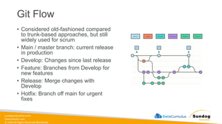 sundog-education.com
datacumulus.com
© 2024 All Rights Reserved Worldwide
Git Flow
• Considered old-fashioned compared
to trunk-based approaches, but still
widely used for scrum
• Main / master branch: current release
in production
• Develop: Changes since last release
• Feature: Branches from Develop for
new features
• Release: Merge changes with
Develop
• Hotfix: Branch off main for urgent
fixes
 