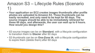 sundog-education.com
datacumulus.com
© 2024 All Rights Reserved Worldwide
Amazon S3 – Lifecycle Rules (Scenario
1)
• Your application on EC2 creates images thumbnails after profile
photos are uploaded to Amazon S3. These thumbnails can be
easily recreated, and only need to be kept for 60 days. The
source images should be able to be immediately retrieved for
these 60 days, and afterwards, the user can wait up to 6 hours.
How would you design this?
• S3 source images can be on Standard, with a lifecycle configuration
to transition them to Glacier after 60 days
• S3 thumbnails can be on One-Zone IA, with a lifecycle configuration
to expire them (delete them) after 60 days
 
