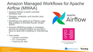 sundog-education.com
datacumulus.com
© 2024 All Rights Reserved Worldwide
Amazon Managed Workflows for Apache
Airflow (MWAA)
• Apache Airflow is batch-oriented
workflow tool
• Develop, schedule, and monitor your
workflows
• Workflows are defined as Python code
that creates a Directed Acyclic Graph
(DAG)
• Amazon MWAA provides a managed
service for Apache Airflow so you don’t
have to deal with installing or maintaining
it
• Use cases:
• Complex workflows
• ETL coordination
• Preparing ML data Amazon Managed Workflows
for Apache Airflow
 