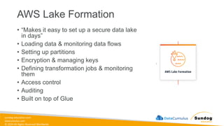 sundog-education.com
datacumulus.com
© 2024 All Rights Reserved Worldwide
AWS Lake Formation
• “Makes it easy to set up a secure data lake
in days”
• Loading data & monitoring data flows
• Setting up partitions
• Encryption & managing keys
• Defining transformation jobs & monitoring
them
• Access control
• Auditing
• Built on top of Glue
 
