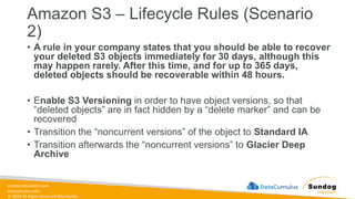 sundog-education.com
datacumulus.com
© 2024 All Rights Reserved Worldwide
Amazon S3 – Lifecycle Rules (Scenario
2)
• A rule in your company states that you should be able to recover
your deleted S3 objects immediately for 30 days, although this
may happen rarely. After this time, and for up to 365 days,
deleted objects should be recoverable within 48 hours.
• Enable S3 Versioning in order to have object versions, so that
“deleted objects” are in fact hidden by a “delete marker” and can be
recovered
• Transition the “noncurrent versions” of the object to Standard IA
• Transition afterwards the “noncurrent versions” to Glacier Deep
Archive
 