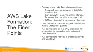 sundog-education.com
datacumulus.com
© 2024 All Rights Reserved Worldwide
AWS Lake
Formation:
The Finer
Points
• Cross-account Lake Formation permission
• Recipient must be set up as a data lake
administrator
• Can use AWS Resource Access Manager
for accounts external to your organization
• IAM permissions for cross-account access
• Lake Formation does not support manifests in
Athena or Redshift queries
• IAM permissions on the KMS encryption key
are needed for encrypted data catalogs in
Lake Formation
• IAM permissions needed to create blueprints
and workflows
 
