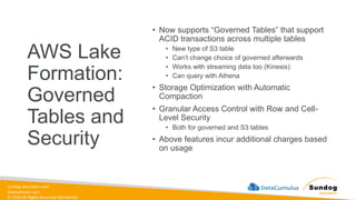 sundog-education.com
datacumulus.com
© 2024 All Rights Reserved Worldwide
AWS Lake
Formation:
Governed
Tables and
Security
• Now supports “Governed Tables” that support
ACID transactions across multiple tables
• New type of S3 table
• Can’t change choice of governed afterwards
• Works with streaming data too (Kinesis)
• Can query with Athena
• Storage Optimization with Automatic
Compaction
• Granular Access Control with Row and Cell-
Level Security
• Both for governed and S3 tables
• Above features incur additional charges based
on usage
 