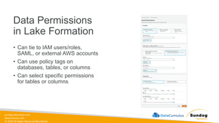 sundog-education.com
datacumulus.com
© 2024 All Rights Reserved Worldwide
Data Permissions
in Lake Formation
• Can tie to IAM users/roles,
SAML, or external AWS accounts
• Can use policy tags on
databases, tables, or columns
• Can select specific permissions
for tables or columns
 