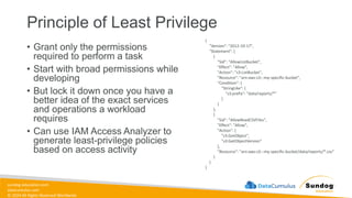 sundog-education.com
datacumulus.com
© 2024 All Rights Reserved Worldwide
Principle of Least Privilege
• Grant only the permissions
required to perform a task
• Start with broad permissions while
developing
• But lock it down once you have a
better idea of the exact services
and operations a workload
requires
• Can use IAM Access Analyzer to
generate least-privilege policies
based on access activity
{
"Version": "2012-10-17",
"Statement": [
{
"Sid": "AllowListBucket",
"Effect": "Allow",
"Action": "s3:ListBucket",
"Resource": "arn:aws:s3:::my-specific-bucket",
"Condition": {
"StringLike": {
"s3:prefix": "data/reports/*"
}
}
},
{
"Sid": "AllowReadCSVFiles",
"Effect": "Allow",
"Action": [
"s3:GetObject",
"s3:GetObjectVersion"
],
"Resource": "arn:aws:s3:::my-specific-bucket/data/reports/*.csv"
}
]
}
 