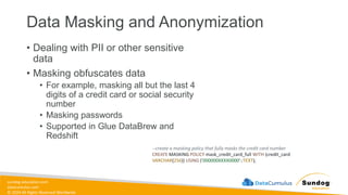 sundog-education.com
datacumulus.com
© 2024 All Rights Reserved Worldwide
Data Masking and Anonymization
• Dealing with PII or other sensitive
data
• Masking obfuscates data
• For example, masking all but the last 4
digits of a credit card or social security
number
• Masking passwords
• Supported in Glue DataBrew and
Redshift
--create a masking policy that fully masks the credit card number
CREATE MASKING POLICY mask_credit_card_full WITH (credit_card
VARCHAR(256)) USING ('000000XXXX0000'::TEXT);
 
