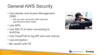 sundog-education.com
datacumulus.com
© 2024 All Rights Reserved Worldwide
General AWS Security
• Use Identity and Access Management
(IAM)
• Set up user accounts with only the
permissions they need
• Use MFA
• Use SSL/TLS when connecting to
anything
• Use CloudTrail to log API and user activity
• Use encryption
• Be careful with PII
 