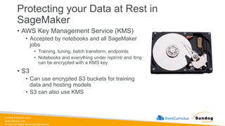 sundog-education.com
datacumulus.com
© 2024 All Rights Reserved Worldwide
Protecting your Data at Rest in
SageMaker
• AWS Key Management Service (KMS)
• Accepted by notebooks and all SageMaker
jobs
• Training, tuning, batch transform, endpoints
• Notebooks and everything under /opt/ml/ and /tmp
can be encrypted with a KMS key
• S3
• Can use encrypted S3 buckets for training
data and hosting models
• S3 can also use KMS
 