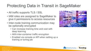 sundog-education.com
datacumulus.com
© 2024 All Rights Reserved Worldwide
Protecting Data in Transit in SageMaker
• All traffic supports TLS / SSL
• IAM roles are assigned to SageMaker to
give it permissions to access resources
• Inter-node training communication may
be optionally encrypted
• Can increase training time and cost with
deep learning
• AKA inter-container traffic encryption
• Enabled via console or API when setting up a
training or tuning job
 