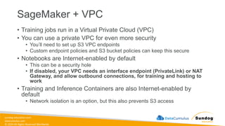 sundog-education.com
datacumulus.com
© 2024 All Rights Reserved Worldwide
SageMaker + VPC
• Training jobs run in a Virtual Private Cloud (VPC)
• You can use a private VPC for even more security
• You’ll need to set up S3 VPC endpoints
• Custom endpoint policies and S3 bucket policies can keep this secure
• Notebooks are Internet-enabled by default
• This can be a security hole
• If disabled, your VPC needs an interface endpoint (PrivateLink) or NAT
Gateway, and allow outbound connections, for training and hosting to
work
• Training and Inference Containers are also Internet-enabled by
default
• Network isolation is an option, but this also prevents S3 access
 