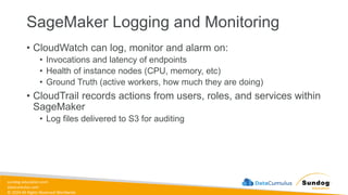sundog-education.com
datacumulus.com
© 2024 All Rights Reserved Worldwide
SageMaker Logging and Monitoring
• CloudWatch can log, monitor and alarm on:
• Invocations and latency of endpoints
• Health of instance nodes (CPU, memory, etc)
• Ground Truth (active workers, how much they are doing)
• CloudTrail records actions from users, roles, and services within
SageMaker
• Log files delivered to S3 for auditing
 