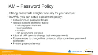 sundog-education.com
datacumulus.com
© 2024 All Rights Reserved Worldwide
IAM – Password Policy
• Strong passwords = higher security for your account
• In AWS, you can setup a password policy:
• Set a minimum password length
• Require specific character types:
• including uppercase letters
• lowercase letters
• numbers
• non-alphanumeric characters
• Allow all IAM users to change their own passwords
• Require users to change their password after some time (password
expiration)
• Prevent password re-use
 